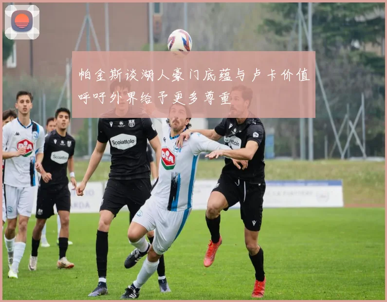 帕金斯谈湖人豪门底蕴与卢卡价值呼吁外界给予更多尊重
