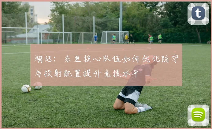 湖记：东里核心队伍如何优化防守与投射配置提升竞技水平
