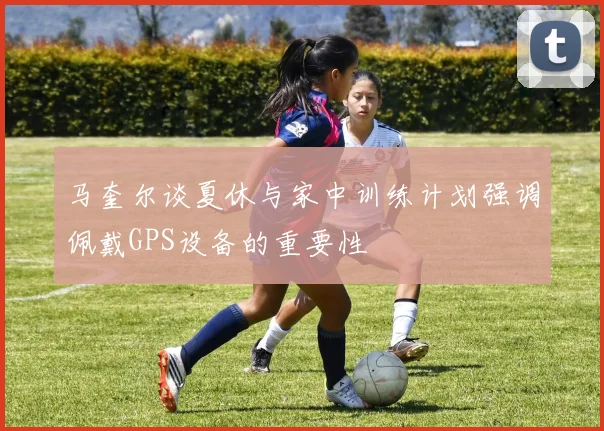 马奎尔谈夏休与家中训练计划强调佩戴GPS设备的重要性