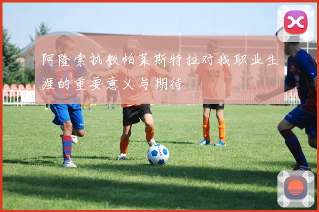 阿隆索执教帕莱斯特拉对我职业生涯的重要意义与期待