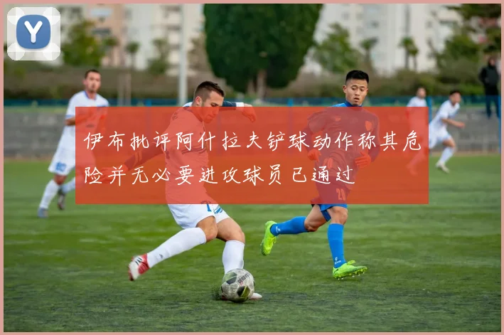 伊布批评阿什拉夫铲球动作称其危险并无必要进攻球员已通过