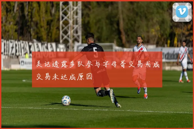 美记透露多队参与字母哥交易或成交易未达成原因