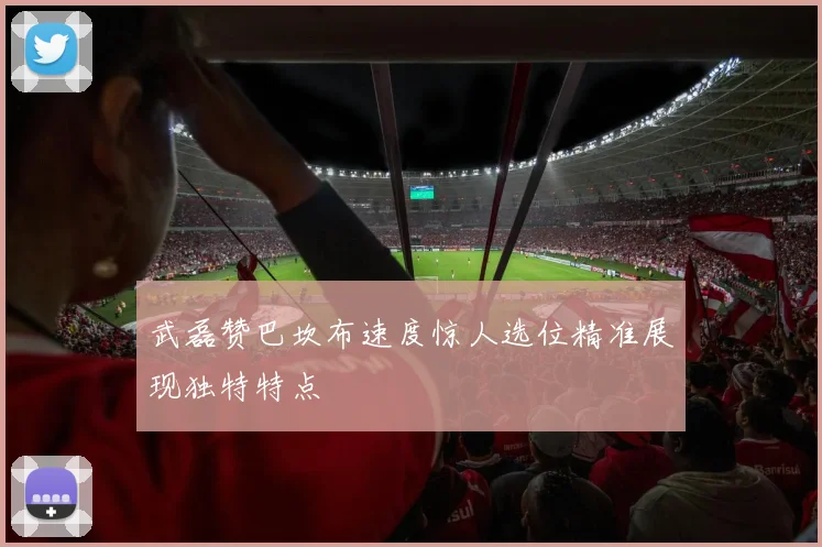 武磊赞巴坎布速度惊人选位精准展现独特特点