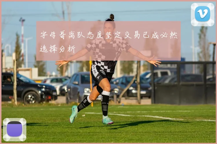 字母哥离队态度坚定交易已成必然选择分析