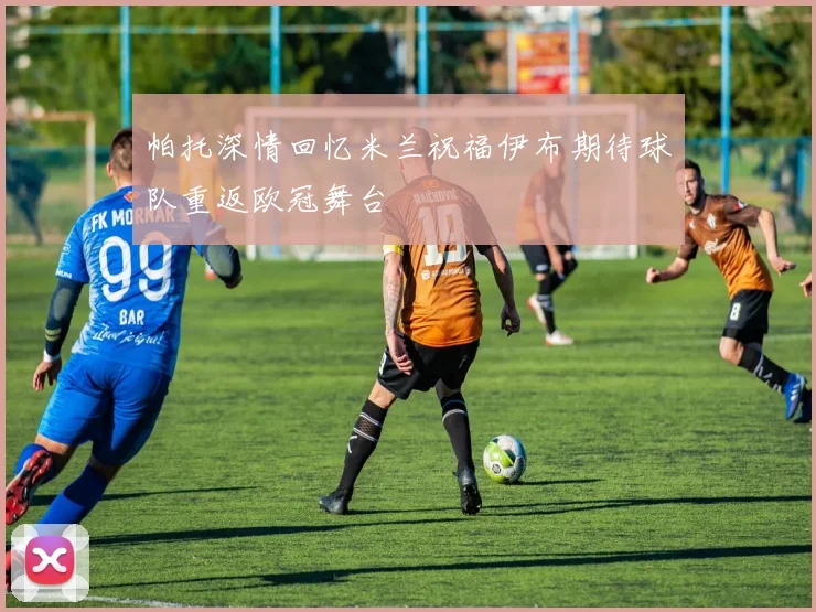 帕托深情回忆米兰祝福伊布期待球队重返欧冠舞台