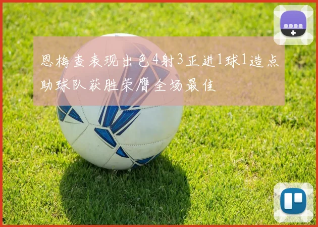 恩梅查表现出色4射3正进1球1造点助球队获胜荣膺全场最佳