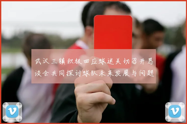 武汉三镇积极回应球迷关切召开恳谈会共同探讨球队未来发展与问题解决