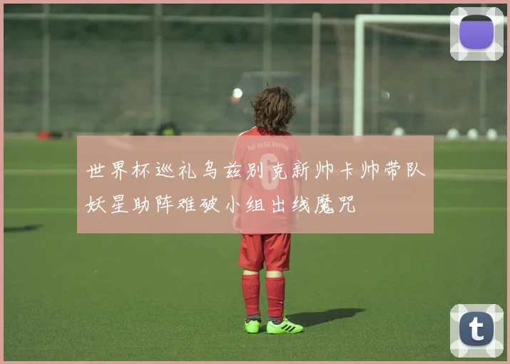 世界杯巡礼乌兹别克新帅卡帅带队妖星助阵难破小组出线魔咒