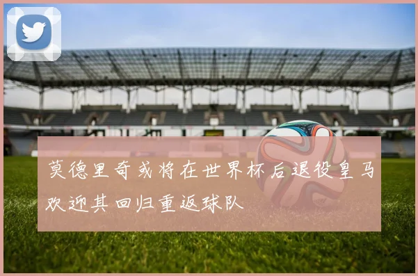 莫德里奇或将在世界杯后退役皇马欢迎其回归重返球队