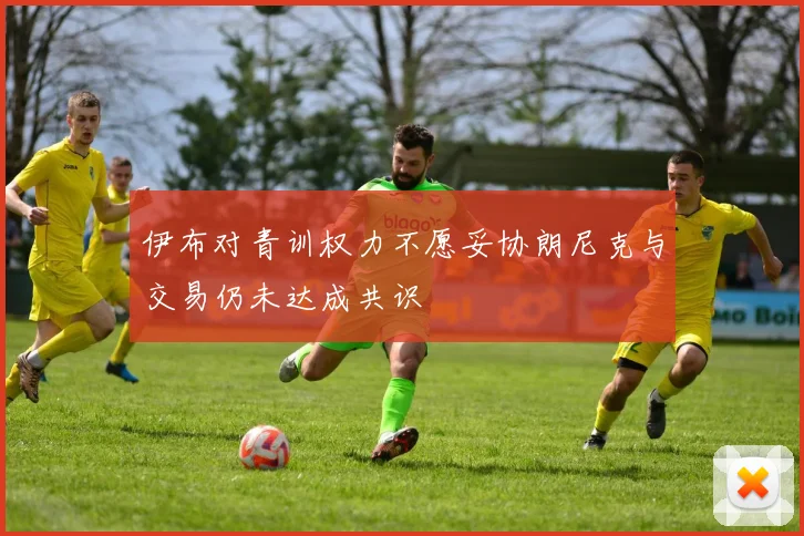 伊布对青训权力不愿妥协朗尼克与交易仍未达成共识